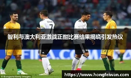 智利与澳大利亚激战正酣比赛结果揭晓引发热议